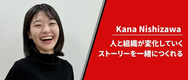 Kana Nishizawa - 人と組織が変化していくストーリーを一緒につくれる